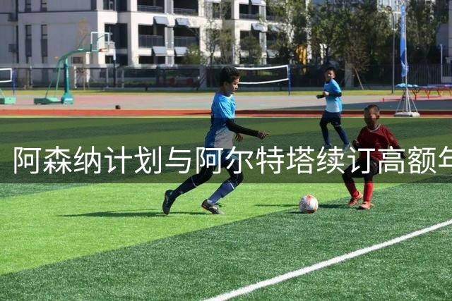 阿森纳计划与阿尔特塔续订高额年薪合约